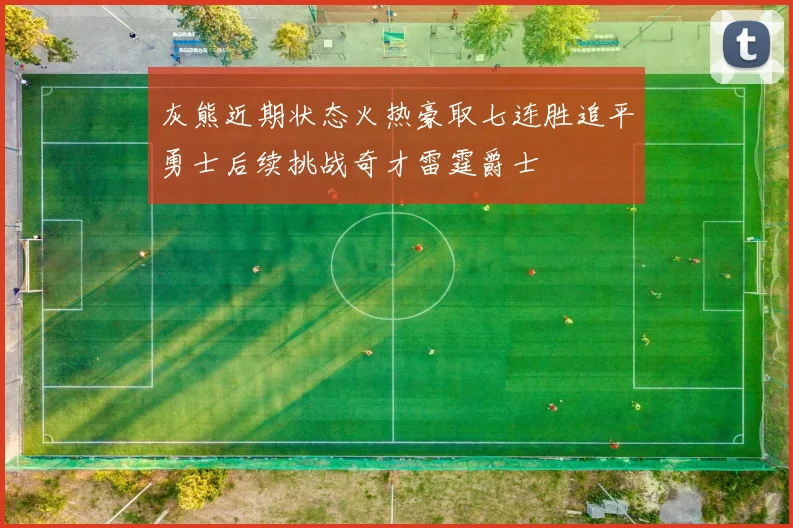 灰熊近期状态火热豪取七连胜追平勇士后续挑战奇才雷霆爵士