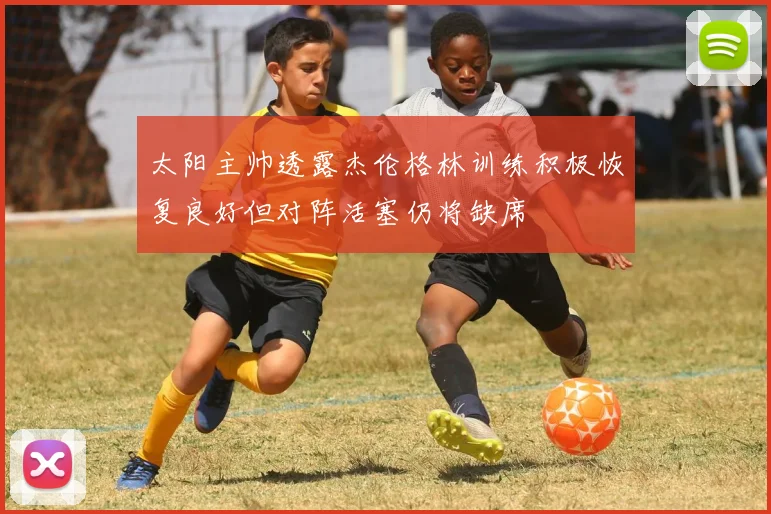 太阳主帅透露杰伦格林训练积极恢复良好但对阵活塞仍将缺席