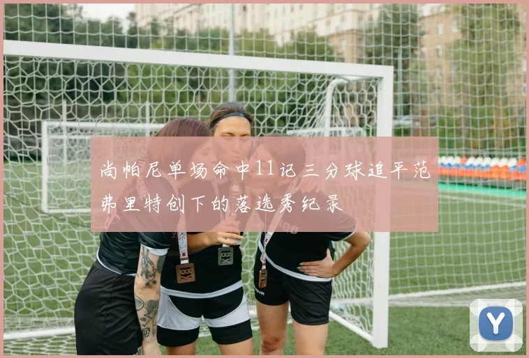 尚帕尼单场命中11记三分球追平范弗里特创下的落选秀纪录