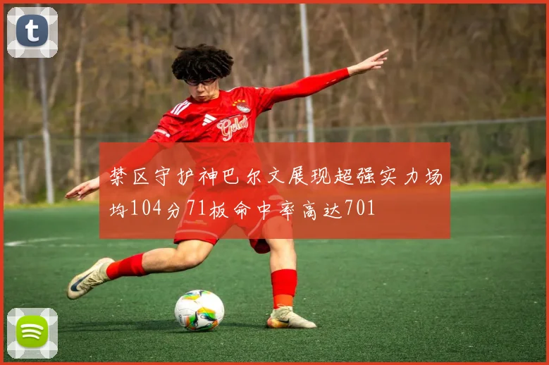 禁区守护神巴尔文展现超强实力场均104分71板命中率高达701