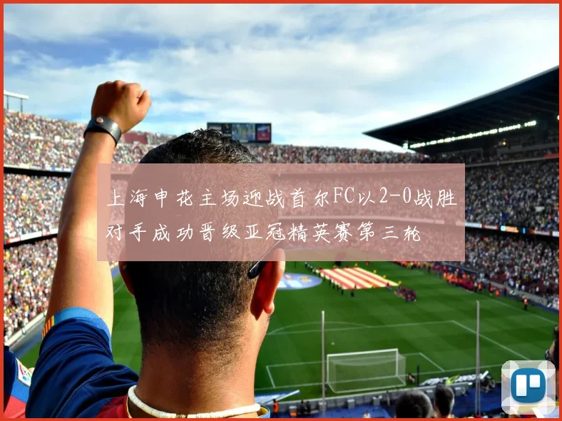 上海申花主场迎战首尔FC以2-0战胜对手成功晋级亚冠精英赛第三轮