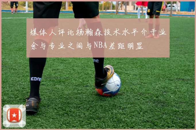 媒体人评论杨瀚森技术水平介于业余与专业之间与NBA差距明显