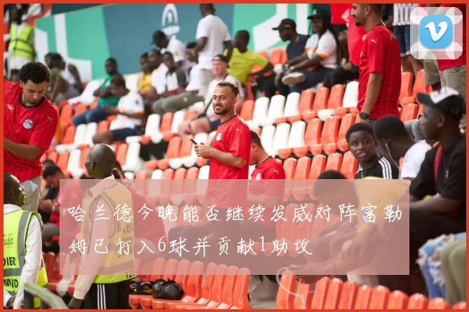 哈兰德今晚能否继续发威对阵富勒姆已打入6球并贡献1助攻