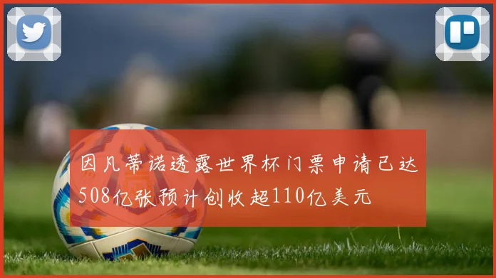 因凡蒂诺透露世界杯门票申请已达508亿张预计创收超110亿美元
