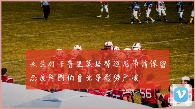 米兰对卡普里莱接替迈尼昂持保留态度阿图伯鲁竞争形势严峻