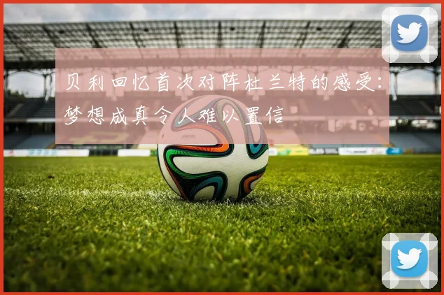 贝利回忆首次对阵杜兰特的感受：梦想成真令人难以置信