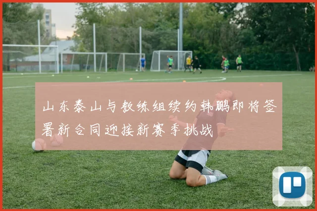 山东泰山与教练组续约韩鹏即将签署新合同迎接新赛季挑战