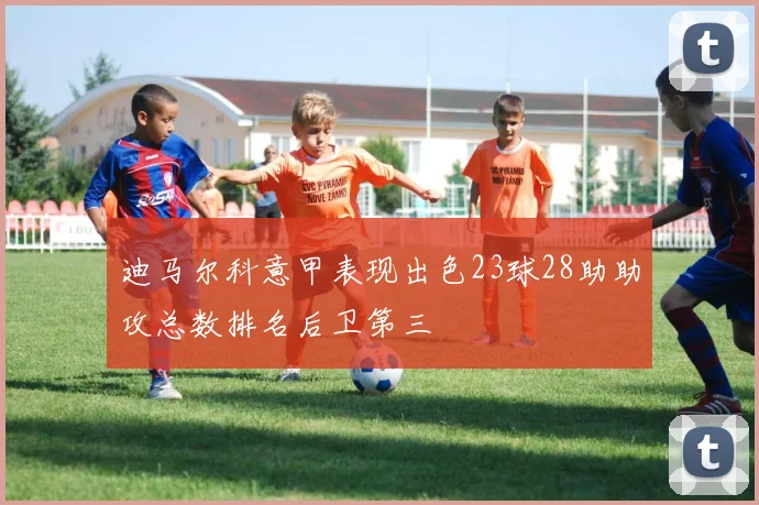 迪马尔科意甲表现出色23球28助助攻总数排名后卫第三