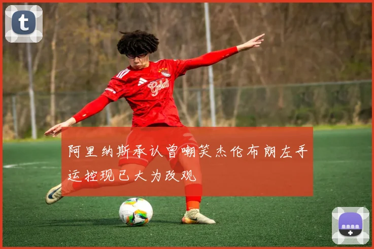 阿里纳斯承认曾嘲笑杰伦布朗左手运控现已大为改观