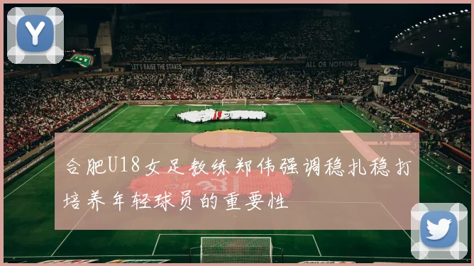 合肥U18女足教练郑伟强调稳扎稳打培养年轻球员的重要性
