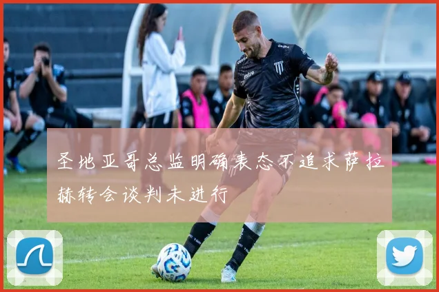 圣地亚哥总监明确表态不追求萨拉赫转会谈判未进行