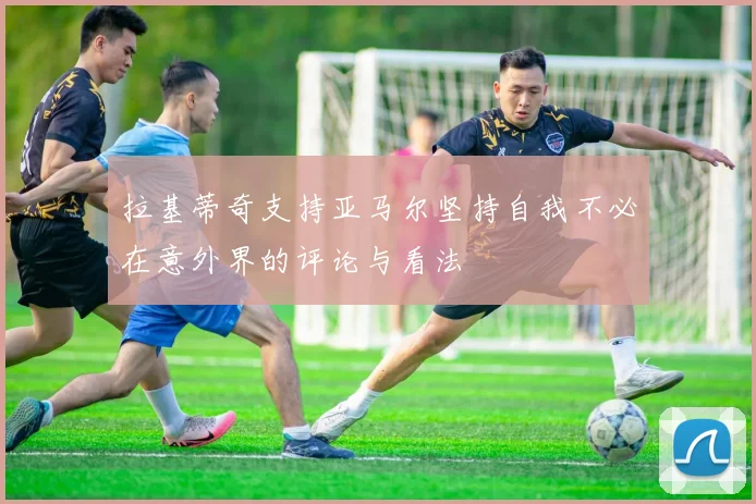 拉基蒂奇支持亚马尔坚持自我不必在意外界的评论与看法