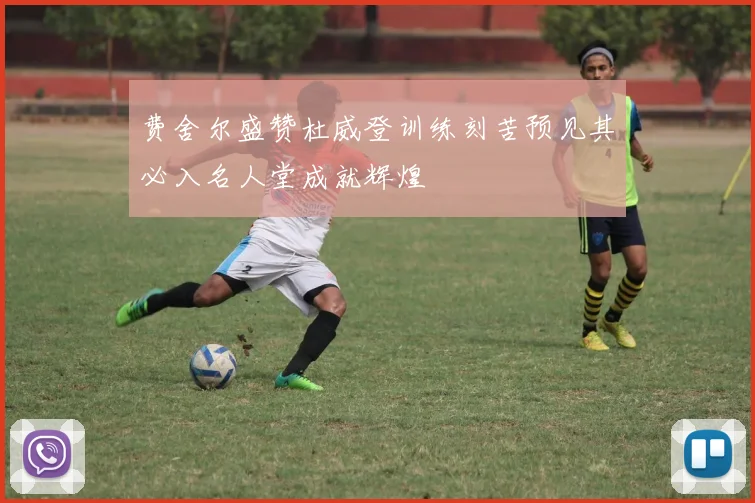费舍尔盛赞杜威登训练刻苦预见其必入名人堂成就辉煌