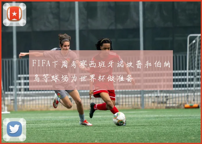 FIFA下周考察西班牙诺坎普和伯纳乌等球场为世界杯做准备