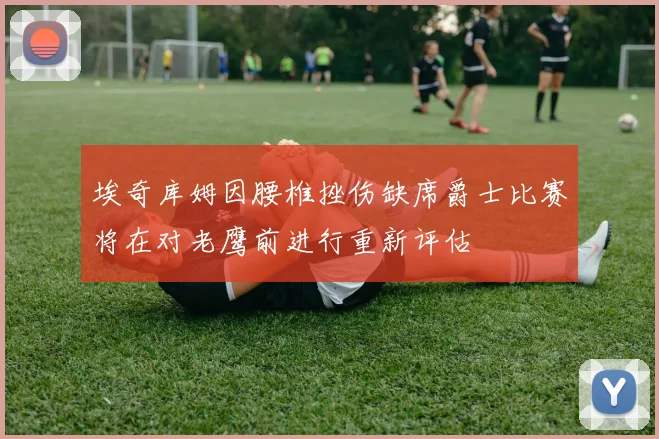 埃奇库姆因腰椎挫伤缺席爵士比赛将在对老鹰前进行重新评估
