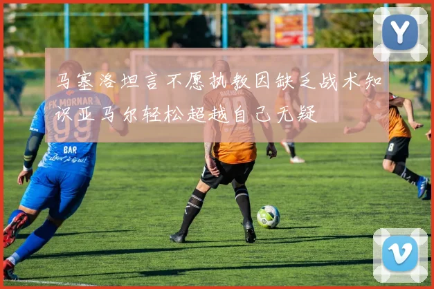 马塞洛坦言不愿执教因缺乏战术知识亚马尔轻松超越自己无疑