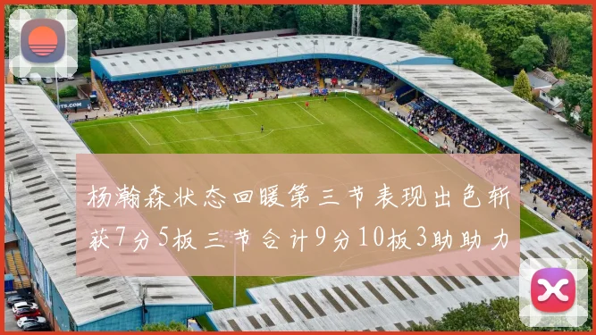 杨瀚森状态回暖第三节表现出色斩获7分5板三节合计9分10板3助助力球队反击